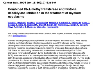 Cancer Res. 2006 Jun 15;66(12):6361-9
Combined DNA methyltransferase and histone
deacetylase inhibition in the treatment of myeloid
neoplasms
Gore SD, Baylin S, Sugar E, Carraway H, Miller CB, Carducci M, Grever M, Galm O,
Dauses T, Karp JE, Rudek MA, Zhao M, Smith BD, Manning J, Jiemjit A, Dover G,
Mays A, Zwiebel J, Murgo A, Weng LJ, Herman JG.
The Sidney Kimmel Comprehensive Cancer Center at Johns Hopkins, Baltimore, Maryland 21287,
USA. gorest@jhmi.edu
Patients with myelodysplastic syndrome or acute myeloid leukemia (AML) were treated
with the methyltransferase inhibitor 5-azacitidine (aza-CR) followed by the histone
deacetylase inhibitor sodium phenylbutyrate. Major responses associated with cytogenetic
complete response developed in patients receiving prolonged dosing schedules of aza-
CR. Six of six responding patients with pretreatment methylation of p15 or CDH-1
promoters reversed methylation during the first cycle of therapy (methylation-specific
PCR), whereas none of six nonresponders showed any demethylation. Administration of
both drugs was associated with induction of acetylation of histones H3 and H4. This study
provides the first demonstration that molecular mechanisms responsible for responses to
DNA methyltransferase/histone deacetylase inhibitor combinations may include reversal of
aberrant epigenetic gene silencing. The promising percentage of major hematologic
responses justifies the testing of such combinations in prospective randomized trials.
 