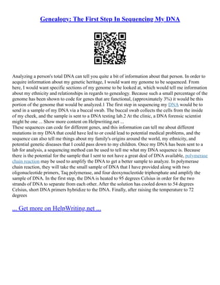 Genealogy: The First Step In Sequencing My DNA
Analyzing a person's total DNA can tell you quite a bit of information about that person. In order to
acquire information about my genetic heritage, I would want my genome to be sequenced. From
here, I would want specific sections of my genome to be looked at, which would tell me information
about my ethnicity and relationships in regards to genealogy. Because such a small percentage of the
genome has been shown to code for genes that are functional, (approximately 3%) it would be this
portion of the genome that would be analyzed.1 The first step in sequencing my DNA would be to
send in a sample of my DNA via a buccal swab. The buccal swab collects the cells from the inside
of my cheek, and the sample is sent to a DNA testing lab.2 At the clinic, a DNA forensic scientist
might be one ... Show more content on Helpwriting.net ...
These sequences can code for different genes, and this information can tell me about different
mutations in my DNA that could have led to or could lead to potential medical problems, and the
sequence can also tell me things about my family's origins around the world, my ethnicity, and
potential genetic diseases that I could pass down to my children. Once my DNA has been sent to a
lab for analysis, a sequencing method can be used to tell me what my DNA sequence is. Because
there is the potential for the sample that I sent to not have a great deal of DNA available, polymerase
chain reaction may be used to amplify the DNA to get a better sample to analyze. In polymerase
chain reaction, they will take the small sample of DNA that I have provided along with two
oligonucleotide primers, Taq polymerase, and four deoxynucleotide triphosphate and amplify the
sample of DNA. In the first step, the DNA is heated to 95 degrees Celsius in order for the two
strands of DNA to separate from each other. After the solution has cooled down to 54 degrees
Celsius, short DNA primers hybridize to the DNA. Finally, after raising the temperature to 72
degrees
... Get more on HelpWriting.net ...
 