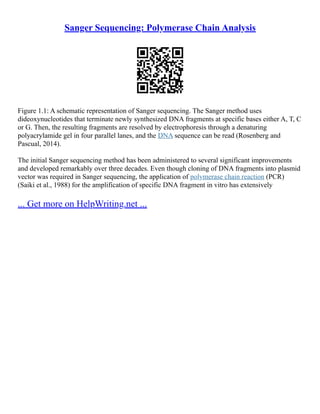 Sanger Sequencing: Polymerase Chain Analysis
Figure 1.1: A schematic representation of Sanger sequencing. The Sanger method uses
dideoxynucleotides that terminate newly synthesized DNA fragments at specific bases either A, T, C
or G. Then, the resulting fragments are resolved by electrophoresis through a denaturing
polyacrylamide gel in four parallel lanes, and the DNA sequence can be read (Rosenberg and
Pascual, 2014).
The initial Sanger sequencing method has been administered to several significant improvements
and developed remarkably over three decades. Even though cloning of DNA fragments into plasmid
vector was required in Sanger sequencing, the application of polymerase chain reaction (PCR)
(Saiki et al., 1988) for the amplification of specific DNA fragment in vitro has extensively
... Get more on HelpWriting.net ...
 