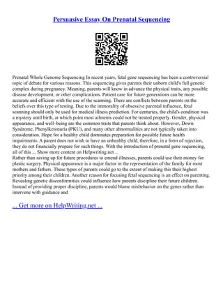 Persuasive Essay On Prenatal Sequencing
Prenatal Whole Genome Sequencing In recent years, fetal gene sequencing has been a controversial
topic of debate for various reasons. This sequencing gives parents their unborn child's full genetic
complex during pregnancy. Meaning, parents will know in advance the physical traits, any possible
disease development, or other complications. Patient care for future generations can be more
accurate and efficient with the use of the scanning. There are conflicts between parents on the
beliefs over this type of testing. Due to the immorality of obsessive parental influence, fetal
scanning should only be used for medical illness prediction. For centuries, the child's condition was
a mystery until birth, at which point most ailments could not be treated properly. Gender, physical
appearance, and well–being are the common traits that parents think about. However, Down
Syndrome, Phenylketonuria (PKU), and many other abnormalities are not typically taken into
consideration. Hope for a healthy child dominates preparation for possible future health
impairments. A parent does not wish to have an unhealthy child, therefore, in a form of rejection,
they do not financially prepare for such things. With the introduction of prenatal gene sequencing,
all of this ... Show more content on Helpwriting.net ...
Rather than saving up for future procedures to emend illnesses, parents could use their money for
plastic surgery. Physical appearance is a major factor in the representation of the family for most
mothers and fathers. These types of parents could go to the extent of making this their highest
priority among their children. Another reason for focusing fetal sequencing is an effect on parenting.
Revealing genetic disconformities could influence how parents discipline their future children.
Instead of providing proper discipline, parents would blame misbehavior on the genes rather than
intervene with guidance and
... Get more on HelpWriting.net ...
 