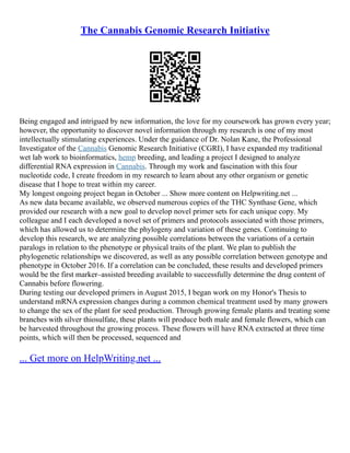 The Cannabis Genomic Research Initiative
Being engaged and intrigued by new information, the love for my coursework has grown every year;
however, the opportunity to discover novel information through my research is one of my most
intellectually stimulating experiences. Under the guidance of Dr. Nolan Kane, the Professional
Investigator of the Cannabis Genomic Research Initiative (CGRI), I have expanded my traditional
wet lab work to bioinformatics, hemp breeding, and leading a project I designed to analyze
differential RNA expression in Cannabis. Through my work and fascination with this four
nucleotide code, I create freedom in my research to learn about any other organism or genetic
disease that I hope to treat within my career.
My longest ongoing project began in October ... Show more content on Helpwriting.net ...
As new data became available, we observed numerous copies of the THC Synthase Gene, which
provided our research with a new goal to develop novel primer sets for each unique copy. My
colleague and I each developed a novel set of primers and protocols associated with those primers,
which has allowed us to determine the phylogeny and variation of these genes. Continuing to
develop this research, we are analyzing possible correlations between the variations of a certain
paralogs in relation to the phenotype or physical traits of the plant. We plan to publish the
phylogenetic relationships we discovered, as well as any possible correlation between genotype and
phenotype in October 2016. If a correlation can be concluded, these results and developed primers
would be the first marker–assisted breeding available to successfully determine the drug content of
Cannabis before flowering.
During testing our developed primers in August 2015, I began work on my Honor's Thesis to
understand mRNA expression changes during a common chemical treatment used by many growers
to change the sex of the plant for seed production. Through growing female plants and treating some
branches with silver thiosulfate, these plants will produce both male and female flowers, which can
be harvested throughout the growing process. These flowers will have RNA extracted at three time
points, which will then be processed, sequenced and
... Get more on HelpWriting.net ...
 