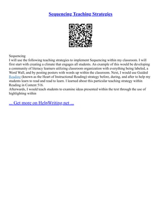 Sequencing Teaching Strategies
Sequencing
I will use the following teaching strategies to implement Sequencing within my classroom. I will
first start with creating a climate that engages all students. An example of this would be developing
a community of literacy learners utilizing classroom organization with everything being labeled, a
Word Wall, and by posting posters with words up within the classroom. Next, I would use Guided
Reading (known as the Heart of Instructional Reading) strategy before, during, and after to help my
students learn to read and read to learn. I learned about this particular teaching strategy within
Reading in Content 516.
Afterwards, I would teach students to examine ideas presented within the text through the use of
highlighting within
... Get more on HelpWriting.net ...
 