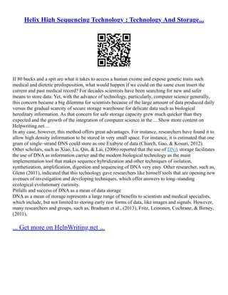 Helix High Sequencing Technology : Technology And Storage...
If 80 bucks and a spit are what it takes to access a human exome and expose genetic traits such
medical and dietetic predisposition, what would happen if we could on the same exon insert the
current and past medical record? For decades scientists have been searching for new and safer
means to store data. Yet, with the advance of technology, particularly, computer science generally,
this concern became a big dilemma for scientists because of the large amount of data produced daily
versus the gradual scarcity of secure storage warehouse for delicate data such as biological
hereditary information. As that concern for safe storage capacity grew much quicker than they
expected and the growth of the integration of computer science in the ... Show more content on
Helpwriting.net ...
In any case, however, this method offers great advantages. For instance, researchers have found it to
allow high density information to be stored in very small space. For instance, it is estimated that one
gram of single–strand DNS could store as one Exabyte of data (Church, Gao, & Kosuri, 2012).
Other scholars, such as Xiao, Lu, Qin, & Lai, (2006) reported that the use of DNA storage facilitates
the use of DNA as information carrier and the modern biological technology as the main
implementation tool that makes sequence hybridization and other techniques of isolation,
synthetization, amplification, digestion and sequencing of DNA very easy. Other researcher, such as,
Glenn (2011), indicated that this technology gave researchers like himself tools that are opening new
avenues of investigation and developing techniques, which offer answers to long–standing
ecological evolutionary curiosity.
Pitfalls and success of DNA as a mean of data storage
DNA as a mean of storage represents a large range of benefits to scientists and medical specialists,
which include, but not limited to storing early raw forms of data, like images and signals. However,
many researchers and groups, such as, Bradnam et al., (2013), Fritz, Leinonen, Cochrane, & Birney,
(2011),
... Get more on HelpWriting.net ...
 