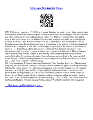 Milestone Sequencing Essay
[57]. While some researchers [39], [56], have shown that drop out mostly occurs when students have
finished their coursework; during the years of study when learners are working on their dis–sertation
and when isolation is a common phenomenon. Others [58]–[60], have indicated that it is not the
stage at which the learner is at, but rather the lack of both academic and social integration (that is,
isolation itself) that affect doctoral learners' decision to either persist with their studies or not. In
Canadian universities, doctoral programs vary in structure and in the number of milestones doctoral
learners have to complete to earn their doctoral degrees depending on the institution and discipline
involved [61]. Generally, doctoral learners have to complete four common milestones. These
milestones include coursework, comprehensive exam, proposal, and dissertation. These milestones
can be completed by doctoral learners in both varying order and year of study based on their
doctoral discipline. In most cases, however, these milestones are completed in the order provided
above. Change of milestone completion sequencing is a department policy; as indicated by Ampaw
and ... Show more content on Helpwriting.net ...
The Four Supervisory Styles and Associated Supervisor Traits Based on Supervisory Management
Grid [50]. As far as doctoral learning is concerned, learner undertake a myriad of writing endeavors
[64] and the writing strategy they choose is consequential to the time they spend on it according to
Torrance et al. [51]. Torrance and his colleagues [51] used cluster analysis to identify three dif–
ferent student writing strategies, n = 101, based on the timing of their decision on the content of
their write–up. They grouped into three categories: planners, revisers, and mixed strategy writers.
See Table 1 1 for a brief description for each of the category. Table 1 1. Brief Description of Each of
the Graduate Students Writing Strategies Writing strategy Number Content of write–up decision
... Get more on HelpWriting.net ...
 