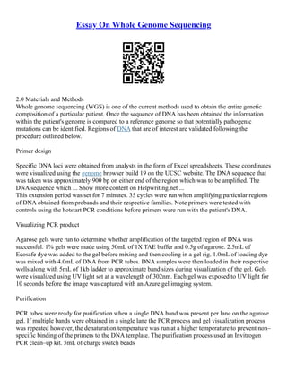 Essay On Whole Genome Sequencing
2.0 Materials and Methods
Whole genome sequencing (WGS) is one of the current methods used to obtain the entire genetic
composition of a particular patient. Once the sequence of DNA has been obtained the information
within the patient's genome is compared to a reference genome so that potentially pathogenic
mutations can be identified. Regions of DNA that are of interest are validated following the
procedure outlined below.
Primer design
Specific DNA loci were obtained from analysts in the form of Excel spreadsheets. These coordinates
were visualized using the genome browser build 19 on the UCSC website. The DNA sequence that
was taken was approximately 900 bp on either end of the region which was to be amplified. The
DNA sequence which ... Show more content on Helpwriting.net ...
This extension period was set for 7 minutes. 35 cycles were run when amplifying particular regions
of DNA obtained from probands and their respective families. Note primers were tested with
controls using the hotstart PCR conditions before primers were run with the patient's DNA.
Visualizing PCR product
Agarose gels were run to determine whether amplification of the targeted region of DNA was
successful. 1% gels were made using 50mL of 1X TAE buffer and 0.5g of agarose. 2.5mL of
Ecosafe dye was added to the gel before mixing and then cooling in a gel rig. 1.0mL of loading dye
was mixed with 4.0mL of DNA from PCR tubes. DNA samples were then loaded in their respective
wells along with 5mL of 1kb ladder to approximate band sizes during visualization of the gel. Gels
were visualized using UV light set at a wavelength of 302nm. Each gel was exposed to UV light for
10 seconds before the image was captured with an Azure gel imaging system.
Purification
PCR tubes were ready for purification when a single DNA band was present per lane on the agarose
gel. If multiple bands were obtained in a single lane the PCR process and gel visualization process
was repeated however, the denaturation temperature was run at a higher temperature to prevent non–
specific binding of the primers to the DNA template. The purification process used an Invitrogen
PCR clean–up kit. 5mL of charge switch beads
 