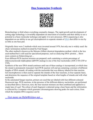 Dna Sequencing Synthesis
Biotechnology is field where everything constantly changes. The rapid growth and development of
cutting edge technology is invariably dependent on innovation of scientists and their ability to see a
potential in a basic molecular technique and apply it to new processes. DNA sequencing is also
dependent on our ability to use gel electrophoresis to separate strands of DNA that differ in size by
as little as one base pair.
Originally there were 2 methods which were invented around 1976, but only one is widely used: the
chain–termination method invented by Fred Sanger.
The other method is known as the Maxam–Gilbert chemical degradation method, which is the less
used method but is still used for specialized purposes, such as analyzing DNA–protein ... Show
more content on Helpwriting.net ...
Four different PCR reaction mixtures are prepared, each containing a certain percentage of
dideoxynucleoside triphosphate (ddNTP) analogs to one of the four nucleotides (ATP, CTP, GTP or
TTP).
Synthesis of the new DNA strand continues until one of these analogs is incorporated, at which time
the strand is prematurely truncated. Each PCR reaction will end up containing a mixture of different
lengths of DNA strands, all ending with the nucleotide that was dideoxy labeled for that reaction.
Gel electrophoresis is then used to separate the strands of the four reactions, in four separate lanes,
and determine the sequence of the original template based on what lengths of strands end with what
nucleotide.
In the automated Sanger reaction, primers are used that are labeled with four different coloured
fluorescent tags. PCR reactions, in the presence of the different dideoxy nucleotides, are performed
as described above. However, next, the four reaction mixtures are then combined and applied to a
single lane of a gel. The colour of each fragment is detected using a laser beam and the information
is collected by a computer which generates chromatograms showing peaks for each colour, from
which the template DNA sequence can be
... Get more on HelpWriting.net ...
 