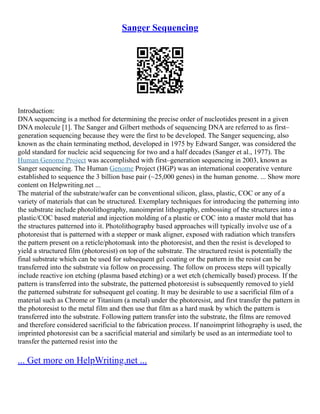 Sanger Sequencing
Introduction:
DNA sequencing is a method for determining the precise order of nucleotides present in a given
DNA molecule [1]. The Sanger and Gilbert methods of sequencing DNA are referred to as first–
generation sequencing because they were the first to be developed. The Sanger sequencing, also
known as the chain terminating method, developed in 1975 by Edward Sanger, was considered the
gold standard for nucleic acid sequencing for two and a half decades (Sanger et al., 1977). The
Human Genome Project was accomplished with first–generation sequencing in 2003, known as
Sanger sequencing. The Human Genome Project (HGP) was an international cooperative venture
established to sequence the 3 billion base pair (~25,000 genes) in the human genome. ... Show more
content on Helpwriting.net ...
The material of the substrate/wafer can be conventional silicon, glass, plastic, COC or any of a
variety of materials that can be structured. Exemplary techniques for introducing the patterning into
the substrate include photolithography, nanoimprint lithography, embossing of the structures into a
plastic/COC based material and injection molding of a plastic or COC into a master mold that has
the structures patterned into it. Photolithography based approaches will typically involve use of a
photoresist that is patterned with a stepper or mask aligner, exposed with radiation which transfers
the pattern present on a reticle/photomask into the photoresist, and then the resist is developed to
yield a structured film (photoresist) on top of the substrate. The structured resist is potentially the
final substrate which can be used for subsequent gel coating or the pattern in the resist can be
transferred into the substrate via follow on processing. The follow on process steps will typically
include reactive ion etching (plasma based etching) or a wet etch (chemically based) process. If the
pattern is transferred into the substrate, the patterned photoresist is subsequently removed to yield
the patterned substrate for subsequent gel coating. It may be desirable to use a sacrificial film of a
material such as Chrome or Titanium (a metal) under the photoresist, and first transfer the pattern in
the photoresist to the metal film and then use that film as a hard mask by which the pattern is
transferred into the substrate. Following pattern transfer into the substrate, the films are removed
and therefore considered sacrificial to the fabrication process. If nanoimprint lithography is used, the
imprinted photoresist can be a sacrificial material and similarly be used as an intermediate tool to
transfer the patterned resist into the
... Get more on HelpWriting.net ...
 