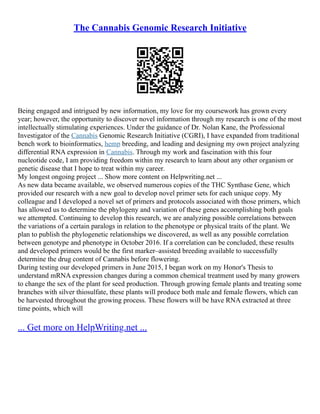 The Cannabis Genomic Research Initiative
Being engaged and intrigued by new information, my love for my coursework has grown every
year; however, the opportunity to discover novel information through my research is one of the most
intellectually stimulating experiences. Under the guidance of Dr. Nolan Kane, the Professional
Investigator of the Cannabis Genomic Research Initiative (CGRI), I have expanded from traditional
bench work to bioinformatics, hemp breeding, and leading and designing my own project analyzing
differential RNA expression in Cannabis. Through my work and fascination with this four
nucleotide code, I am providing freedom within my research to learn about any other organism or
genetic disease that I hope to treat within my career.
My longest ongoing project ... Show more content on Helpwriting.net ...
As new data became available, we observed numerous copies of the THC Synthase Gene, which
provided our research with a new goal to develop novel primer sets for each unique copy. My
colleague and I developed a novel set of primers and protocols associated with those primers, which
has allowed us to determine the phylogeny and variation of these genes accomplishing both goals
we attempted. Continuing to develop this research, we are analyzing possible correlations between
the variations of a certain paralogs in relation to the phenotype or physical traits of the plant. We
plan to publish the phylogenetic relationships we discovered, as well as any possible correlation
between genotype and phenotype in October 2016. If a correlation can be concluded, these results
and developed primers would be the first marker–assisted breeding available to successfully
determine the drug content of Cannabis before flowering.
During testing our developed primers in June 2015, I began work on my Honor's Thesis to
understand mRNA expression changes during a common chemical treatment used by many growers
to change the sex of the plant for seed production. Through growing female plants and treating some
branches with silver thiosulfate, these plants will produce both male and female flowers, which can
be harvested throughout the growing process. These flowers will be have RNA extracted at three
time points, which will
... Get more on HelpWriting.net ...
 