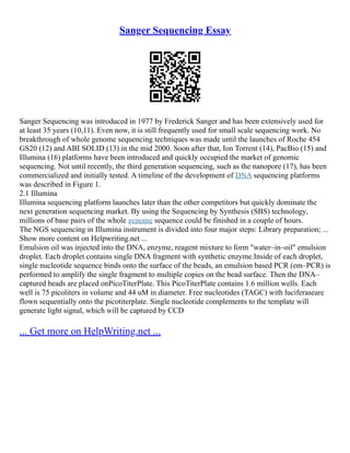 Sanger Sequencing Essay
Sanger Sequencing was introduced in 1977 by Frederick Sanger and has been extensively used for
at least 35 years (10,11). Even now, it is still frequently used for small scale sequencing work. No
breakthrough of whole genome sequencing techniques was made until the launches of Roche 454
GS20 (12) and ABI SOLID (13) in the mid 2000. Soon after that, Ion Torrent (14), PacBio (15) and
Illumina (16) platforms have been introduced and quickly occupied the market of genomic
sequencing. Not until recently, the third generation sequencing, such as the nanopore (17), has been
commercialized and initially tested. A timeline of the development of DNA sequencing platforms
was described in Figure 1.
2.1 Illumina
Illumina sequencing platform launches later than the other competitors but quickly dominate the
next generation sequencing market. By using the Sequencing by Synthesis (SBS) technology,
millions of base pairs of the whole genome sequence could be finished in a couple of hours.
The NGS sequencing in Illumina instrument is divided into four major steps: Library preparation; ...
Show more content on Helpwriting.net ...
Emulsion oil was injected into the DNA, enzyme, reagent mixture to form "water–in–oil" emulsion
droplet. Each droplet contains single DNA fragment with synthetic enzyme.Inside of each droplet,
single nucleotide sequence binds onto the surface of the beads, an emulsion based PCR (em–PCR) is
performed to amplify the single fragment to multiple copies on the bead surface. Then the DNA–
captured beads are placed onPicoTiterPlate. This PicoTiterPlate contains 1.6 million wells. Each
well is 75 picoliters in volume and 44 uM in diameter. Free nucleotides (TAGC) with luciferaseare
flown sequentially onto the picotiterplate. Single nucleotide complements to the template will
generate light signal, which will be captured by CCD
... Get more on HelpWriting.net ...
 