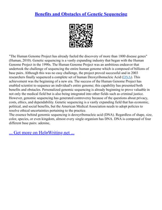 Benefits and Obstacles of Genetic Sequencing
"The Human Genome Project has already fueled the discovery of more than 1800 disease genes"
(Human, 2010). Genetic sequencing is a vastly expanding industry that began with the Human
Genome Project in the 1990s. The Human Genome Project was an ambitious endeavor that
undertook the challenge of sequencing the entire human genome which is composed of billions of
base pairs. Although this was no easy challenge, the project proved successful and in 2003
researchers finally sequenced a complete set of human Deoxyribonucleic Acid (DNA). This
achievement was the beginning of a new era. The success of the Human Genome Project has
enabled scientist to sequence an individual's entire genome; this capability has presented both
benefits and obstacles. Personalized genomic sequencing is already beginning to prove valuable in
not only the medical field but is also being integrated into other fields such as criminal justice.
However, genomic sequencing has generated controversy because of the questions about privacy,
costs, ethics, and dependability. Genetic sequencing is a vastly expanding field that has economic,
political, and social benefits, but the American Medical Association needs to adopt policies to
resolve ethical uncertainties pertaining to the practice.
The essence behind genomic sequencing is deoxyribonucleic acid (DNA). Regardless of shape, size,
color, species, or even kingdom, almost every single organism has DNA. DNA is composed of four
different base pairs: adenine,
... Get more on HelpWriting.net ...
 