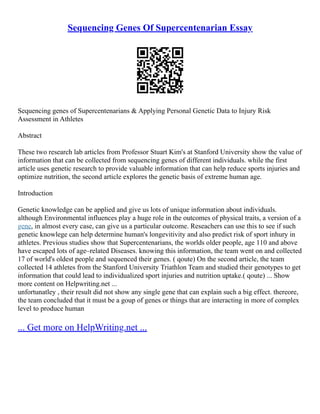 Sequencing Genes Of Supercentenarian Essay
Sequencing genes of Supercentenarians & Applying Personal Genetic Data to Injury Risk
Assessment in Athletes
Abstract
These two research lab articles from Professor Stuart Kim's at Stanford University show the value of
information that can be collected from sequencing genes of different individuals. while the first
article uses genetic research to provide valuable information that can help reduce sports injuries and
optimize nutrition, the second article explores the genetic basis of extreme human age.
Introduction
Genetic knowledge can be applied and give us lots of unique information about individuals.
although Environmental influences play a huge role in the outcomes of physical traits, a version of a
gene, in almost every case, can give us a particular outcome. Reseachers can use this to see if such
genetic knowlege can help determine human's longevitivity and also predict risk of sport inhury in
athletes. Previous studies show that Supercentenarians, the worlds older people, age 110 and above
have escaped lots of age–related Diseases. knowing this information, the team went on and collected
17 of world's oldest people and sequenced their genes. ( qoute) On the second article, the team
collected 14 athletes from the Stanford University Triathlon Team and studied their genotypes to get
information that could lead to individualized sport injuries and nutrition uptake.( qoute) ... Show
more content on Helpwriting.net ...
unfortunatley , their result did not show any single gene that can explain such a big effect. thereore,
the team concluded that it must be a goup of genes or things that are interacting in more of complex
level to produce human
... Get more on HelpWriting.net ...
 