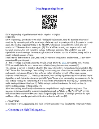 Dna Sequencing Essay
DNA Sequencing: Algorithms that Convert Physical to Digital
EFFECTS:
DNA sequencing, specifically with small "nanopore" sequencers, have the potential to advance
medicine by increasing scientific knowledge of diseases and improving medical diagnosis in remote
areas. The leading sequencer today is the MinION, which is an incredible 10x3x2cm and only
requires a USB connection to a computer [5]. The MinION currently can sequence viral and
bacterial genomes, but will expand to include full human genomes. The MinION's size and
capabilities allow it to target the microscopic source of ailments outside of the laboratory and in a
greatly reduced amount of time.
Soon after its deployment in 2014, the MinION was used to sequence a salmonella ... Show more
content on Helpwriting.net ...
A 100mV voltage is applied across the protein, which draws the DNA through the pore. When a
DNA nucleotide is in the pore, a sensor records the change in current as an event [1].
This change in current is stored in a FAST5 file type, which stores metadata and the events [7]. The
FAST5 data files then undergo "base calling"––correlating one of the four nucleotides in DNA with
each event––in Amazon Cloud with a software called Metrichor or with offline open–source
software called Nanocall [7]. To reduce error rates, base calling algorithms are based off the Viterbi
algorithm, which determines the most probable "path" based upon surrounding measurements. In the
case of base calling, the surrounding 5 or 6 nucleotides are examined, 5 having 1024 combinations
and 6 having 4096 combinations [9]. While using 6 nucleotides doubles the analysis time, it
improves the accuracy of base calling [5].
After base calling, the all analyzed events are compiled into a single complete sequence. This
sequence is then compared to sequences in databases such as What's in My Pot (WIMP) or 16S,
which match the sequenced DNA to a specific species [8]. Because of the high speed of the input
and base calling, usually species identification is done in real–time [8].
c. CONCERNS:
In the realm of DNA sequencing, two main security concerns could threaten the computer systems
... Get more on HelpWriting.net ...
 