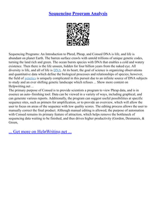 Sequencing Program Analysis
Sequencing Programs: An Introduction to Phred, Phrap, and Consed DNA is life, and life is
abundant on planet Earth. The barren surface crawls with untold trillions of unique genetic codes,
turning the land rich and green. The ocean bursts species with DNA that enables a cold and watery
existence. Then there is the life unseen, hidden for four billion years from the naked eye. All
diversity is life, and all of life is DNA. At its heart, the goal of science is organizing observations
and quantitative data which define the biological processes and relationships of species; however,
the field of genetics is uniquely complicated in this pursuit due to an infinite source of DNA subjects
to study and an ever shifting genetic landscape which refuses ... Show more content on
Helpwriting.net ...
The primary purpose of Consed is to provide scientists a program to view Phrap data, and is in
essence an auto–finishing tool. Data can be viewed in a variety of ways, including graphical, and
can generate various reports. Additionally, the program can suggest useful possibilities at specific
sequence sites, such as primers for amplification, or to provide an overview, which will allow the
user to focus on areas of the sequence with low quality scores. The editing process allows the user to
manually correct the final product. Although manual editing is allowed, the purpose of automation
with Consed remains its primary feature of attraction, which helps remove the bottleneck of
sequencing data waiting to be finished, and thus drives higher productivity (Gordon, Desmarais, &
Green,
... Get more on HelpWriting.net ...
 