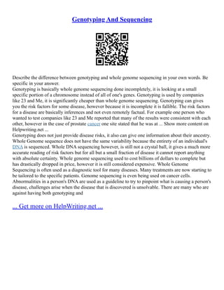 Genotyping And Sequencing
Describe the difference between genotyping and whole genome sequencing in your own words. Be
specific in your answer.
Genotyping is basically whole genome sequencing done incompletely, it is looking at a small
specific portion of a chromosome instead of all of one's genes. Genotyping is used by companies
like 23 and Me, it is significantly cheaper than whole genome sequencing. Genotyping can gives
you the risk factors for some disease, however because it is incomplete it is fallible. The risk factors
for a disease are basically inferences and not even remotely factual. For example one person who
wanted to test companies like 23 and Me reported that many of the results were consistent with each
other, however in the case of prostate cancer one site stated that he was at ... Show more content on
Helpwriting.net ...
Genotyping does not just provide disease risks, it also can give one information about their ancestry.
Whole Genome sequence does not have the same variability because the entirety of an individual's
DNA is sequenced. Whole DNA sequencing however, is still not a crystal ball, it gives a much more
accurate reading of risk factors but for all but a small fraction of disease it cannot report anything
with absolute certainty. Whole genome sequencing used to cost billions of dollars to complete but
has drastically dropped in price, however it is still considered expensive. Whole Genome
Sequencing is often used as a diagnostic tool for many diseases. Many treatments are now starting to
be tailored to the specific patients. Genome sequencing is even being used on cancer cells.
Abnormalities in a person's DNA are used as a guideline to try to pinpoint what is causing a person's
disease, challenges arise when the disease that is discovered is unsolvable. There are many who are
against having both genotyping and
... Get more on HelpWriting.net ...
 