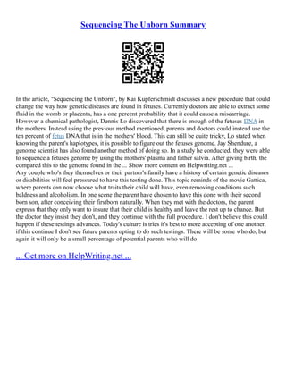 Sequencing The Unborn Summary
In the article, "Sequencing the Unborn", by Kai Kupferschmidt discusses a new procedure that could
change the way how genetic diseases are found in fetuses. Currently doctors are able to extract some
fluid in the womb or placenta, has a one percent probability that it could cause a miscarriage.
However a chemical pathologist, Dennis Lo discovered that there is enough of the fetuses DNA in
the mothers. Instead using the previous method mentioned, parents and doctors could instead use the
ten percent of fetus DNA that is in the mothers' blood. This can still be quite tricky, Lo stated when
knowing the parent's haplotypes, it is possible to figure out the fetuses genome. Jay Shendure, a
genome scientist has also found another method of doing so. In a study he conducted, they were able
to sequence a fetuses genome by using the mothers' plasma and father salvia. After giving birth, the
compared this to the genome found in the ... Show more content on Helpwriting.net ...
Any couple who's they themselves or their partner's family have a history of certain genetic diseases
or disabilities will feel pressured to have this testing done. This topic reminds of the movie Gattica,
where parents can now choose what traits their child will have, even removing conditions such
baldness and alcoholism. In one scene the parent have chosen to have this done with their second
born son, after conceiving their firstborn naturally. When they met with the doctors, the parent
express that they only want to insure that their child is healthy and leave the rest up to chance. But
the doctor they insist they don't, and they continue with the full procedure. I don't believe this could
happen if these testings advances. Today's culture is tries it's best to more accepting of one another,
if this continue I don't see future parents opting to do such testings. There will be some who do, but
again it will only be a small percentage of potential parents who will do
... Get more on HelpWriting.net ...
 