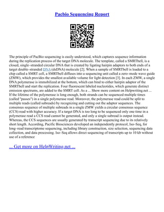 Pacbio Sequencing Report
The principle of PacBio sequencing is easily understood, which captures sequence information
during the replication process of the target DNA molecule. The template, called a SMRTbell, is a
closed, single–stranded circular DNA that is created by ligating hairpin adaptors to both ends of a
target double–stranded DNA (dsDNA) molecule [2]. When a sample of SMRTbell is loaded to a
chip called a SMRT cell, a SMRTbell diffuses into a sequencing unit called a zero–mode wave guide
(ZMW), which provides the smallest available volume for light detection [3]. In each ZMW, a single
DNA polymerase is immobilized at the bottom, which can bind to either hairpin adaptor of the
SMRTbell and start the replication. Four fluorescent labeled nucleotides, which generate distinct
emission spectrums, are added to the SMRT cell. As a ... Show more content on Helpwriting.net ...
If the lifetime of the polymerase is long enough, both strands can be sequenced multiple times
(called ''passes") in a single polymerase read. Moreover, the polymerase read could be split to
multiple reads (called subreads) by recognizing and cutting out the adaptor sequences. The
consensus sequence of multiple subreads in a single ZMW yields a circular consensus sequence
(CCS) read with higher accuracy. If a target DNA is too long to be sequenced only one time in a
polymerase read a CCS read cannot be generated, and only a single subread is output instead.
Whereas, the CCS sequences are usually generated by transcript sequencing due to its relatively
short length. According, Pacific Biosciences developed an independently protocol, Iso–Seq, for
long–read transcriptome sequencing, including library construction, size selection, sequencing data
collection, and data processing. Iso–Seq allows direct sequencing of transcripts up to 10 kb without
use of a reference
... Get more on HelpWriting.net ...
 