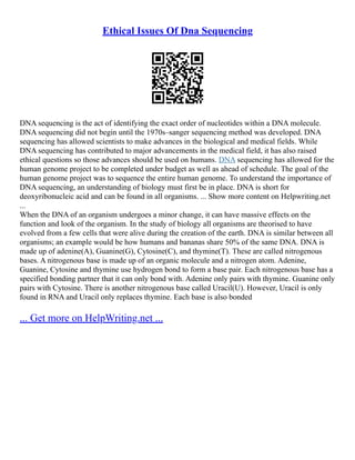Ethical Issues Of Dna Sequencing
DNA sequencing is the act of identifying the exact order of nucleotides within a DNA molecule.
DNA sequencing did not begin until the 1970s–sanger sequencing method was developed. DNA
sequencing has allowed scientists to make advances in the biological and medical fields. While
DNA sequencing has contributed to major advancements in the medical field, it has also raised
ethical questions so those advances should be used on humans. DNA sequencing has allowed for the
human genome project to be completed under budget as well as ahead of schedule. The goal of the
human genome project was to sequence the entire human genome. To understand the importance of
DNA sequencing, an understanding of biology must first be in place. DNA is short for
deoxyribonucleic acid and can be found in all organisms. ... Show more content on Helpwriting.net
...
When the DNA of an organism undergoes a minor change, it can have massive effects on the
function and look of the organism. In the study of biology all organisms are theorised to have
evolved from a few cells that were alive during the creation of the earth. DNA is similar between all
organisms; an example would be how humans and bananas share 50% of the same DNA. DNA is
made up of adenine(A), Guanine(G), Cytosine(C), and thymine(T). These are called nitrogenous
bases. A nitrogenous base is made up of an organic molecule and a nitrogen atom. Adenine,
Guanine, Cytosine and thymine use hydrogen bond to form a base pair. Each nitrogenous base has a
specified bonding partner that it can only bond with. Adenine only pairs with thymine. Guanine only
pairs with Cytosine. There is another nitrogenous base called Uracil(U). However, Uracil is only
found in RNA and Uracil only replaces thymine. Each base is also bonded
... Get more on HelpWriting.net ...
 