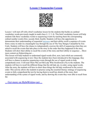 Lesson 1 Sequencing Lesson
Lesson 1 will start off with a brief vocabulary lesson for the students that builds on cardinal
vocabulary words previously taught in math class (1, 2, 3, 4). This brief vocabulary lesson will help
students link these vocabulary words to sequencing events by teaching them the corresponding
ordinal number words (first, second, third, fourth). Students will have the opportunity to
demonstrate their understanding of sequential language and their ability recall a sequence of events
from a story in order in a meaningful way through the use of The Very Hungry Caterpillar by Eric
Carle. Students will have the chance to independently exercise the skill of sequencing when they are
asked to recall the events that take place in the story in the order that they happened in the story.
Students will show their ability to recall the events of the story and their ability to sequence ... Show
more content on Helpwriting.net ...
This lesson will help students to understand signal words (first, next, last) which are commonly
associated with sequencing in text. Once the students have been introduced to this language, they
will have a chance to practice sequencing events through the use of signal words to help
comprehend a text. I will read There Was an Old Lady Who Swallowed a Fly to the students. The
students will have to recall the different things that the old lady ate, in order, using signal words.
After the story, the students will have to draw three things the old lady swallowed in the correct
order. This activity allows the students to practice using the essential literacy strategy of sequencing
events to fully comprehend the text by having them to recall key details of the story, their
understanding of the syntax of signal words, and by drawing the events they were able to recall from
the
... Get more on HelpWriting.net ...
 