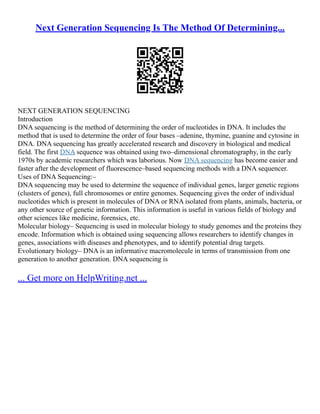 Next Generation Sequencing Is The Method Of Determining...
NEXT GENERATION SEQUENCING
Introduction
DNA sequencing is the method of determining the order of nucleotides in DNA. It includes the
method that is used to determine the order of four bases –adenine, thymine, guanine and cytosine in
DNA. DNA sequencing has greatly accelerated research and discovery in biological and medical
field. The first DNA sequence was obtained using two–dimensional chromatography, in the early
1970s by academic researchers which was laborious. Now DNA sequencing has become easier and
faster after the development of fluorescence–based sequencing methods with a DNA sequencer.
Uses of DNA Sequencing:–
DNA sequencing may be used to determine the sequence of individual genes, larger genetic regions
(clusters of genes), full chromosomes or entire genomes. Sequencing gives the order of individual
nucleotides which is present in molecules of DNA or RNA isolated from plants, animals, bacteria, or
any other source of genetic information. This information is useful in various fields of biology and
other sciences like medicine, forensics, etc.
Molecular biology– Sequencing is used in molecular biology to study genomes and the proteins they
encode. Information which is obtained using sequencing allows researchers to identify changes in
genes, associations with diseases and phenotypes, and to identify potential drug targets.
Evolutionary biology– DNA is an informative macromolecule in terms of transmission from one
generation to another generation. DNA sequencing is
... Get more on HelpWriting.net ...
 