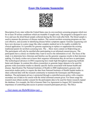 Essay On Genome Sequencing
Description Every state within the United States runs its own newborn screening program which test
for at least 30 serious conditions which are treatable if caught early. The program is designed to save
lives and uses the dried blood sample collected during the first week after birth. The blood sample is
used to measure the presence of disease markers. The current newborn screening programs are fast,
cost effective, and accurate in identifying disease before symptoms appear. Genome sequencing cost
have now decrease to a price range like other complex medical test to be readily available for
clinical application. It is possible for genome sequencing to replace or supplement the existing
traditional panels for newborn screening tests. The ... Show more content on Helpwriting.net ...
The participants will only be enrolled after participating in an informed consent process. The
participants have a choice on whether they want to receive the information or not. The focus of the
study is to determine how clinicians and families use the genomic sequence results in their decision
making. If a family wishes not to know their sequence information they do not have to participant.
The technological advances in DNA sequencing have made high throughout sequencing methods
faster and cheaper. In contrast this allows researchers to generate larger datasets to be used for
genome wide association studies to identify specific factors associated with human health and
disease. Specification The National Institutes of Health in 2008 implemented a genome wide
association studies policy to require the data from National Institutes of Health funded studies to
share collected data with the research community to maintain the Genotypes and Phenotypes
database. The participants privacy is protected through a controlled access policy with a requires
secondary use of data to be consist with the initial informed consent given. For future usage the
research must obtain another consent for the participants data to be used for future research expand
the database. For example, the HeLa Genome Data Use Agreement in August 2013 detailed the
importance of controlling data access to protect research participant privacy. The HeLa
... Get more on HelpWriting.net ...
 
