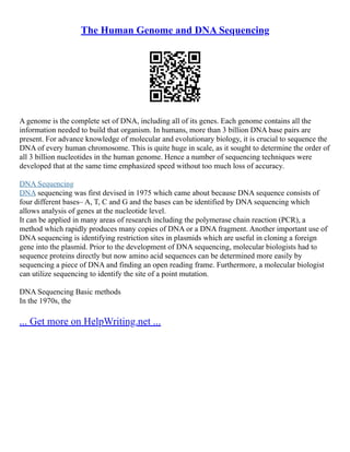 The Human Genome and DNA Sequencing
A genome is the complete set of DNA, including all of its genes. Each genome contains all the
information needed to build that organism. In humans, more than 3 billion DNA base pairs are
present. For advance knowledge of molecular and evolutionary biology, it is crucial to sequence the
DNA of every human chromosome. This is quite huge in scale, as it sought to determine the order of
all 3 billion nucleotides in the human genome. Hence a number of sequencing techniques were
developed that at the same time emphasized speed without too much loss of accuracy.
DNA Sequencing
DNA sequencing was first devised in 1975 which came about because DNA sequence consists of
four different bases– A, T, C and G and the bases can be identified by DNA sequencing which
allows analysis of genes at the nucleotide level.
It can be applied in many areas of research including the polymerase chain reaction (PCR), a
method which rapidly produces many copies of DNA or a DNA fragment. Another important use of
DNA sequencing is identifying restriction sites in plasmids which are useful in cloning a foreign
gene into the plasmid. Prior to the development of DNA sequencing, molecular biologists had to
sequence proteins directly but now amino acid sequences can be determined more easily by
sequencing a piece of DNA and finding an open reading frame. Furthermore, a molecular biologist
can utilize sequencing to identify the site of a point mutation.
DNA Sequencing Basic methods
In the 1970s, the
... Get more on HelpWriting.net ...
 