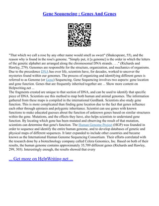 Gene Sequencing : Genes And Genes
"That which we call a rose by any other name would smell as sweet" (Shakespeare, 55), and the
reason why is found in the rose's genome. "Simply put, it [a genome] is the order in which the letters
of the genetic alphabet are arranged along the chromosomal DNA strands. . . ." (Richards and
Hawley, 279). Genomes are responsible for the structure, organization, and mechanics of organisms.
Due to the precedence DNA has over life, scientists have, for decades, worked to uncover the
mysteries found within our genomes. The process of organizing and identifying different genes is
referred to as Genome (or Gene) Sequencing. Gene Sequencing involves two aspects: gene location
and gene function. Genes that are frequently inherited together are ... Show more content on
Helpwriting.net ...
The fragments created are unique to that section of DNA, and can be used to identify that specific
piece of DNA. Scientists use this method to map both human and animal genomes. The information
gathered from these maps is compiled in the international GenBank. Scientists also study gene
function. This is more complicated than finding gene location due to the fact that genes influence
each other through epistasis and polygenic inheritance. Scientist can use genes with known
functions to make educated guesses about the function of unknown genes based on similar structures
within the gene. Mutations, and the effects they have, also helps scientists to understand gene
function. By locating which gene has been mutated and observing the result of that mutation,
scientists can determine that gene's function. The Human Genome Project (HGP) was founded in
order to sequence and identify the entire human genome, and to develop databases of genetic and
physical maps of different sequences. It later expanded to include other countries and became
known as the International Human Genome Sequencing Consortium. Their efforts correlated with
the research done by a biotechnology company called Celera Genomics, Inc. Based on both of their
results, the human genome contains approximately 35,709 different genes (Richards and Hawley,
299, 303). Interestingly enough, the results showed that every
... Get more on HelpWriting.net ...
 