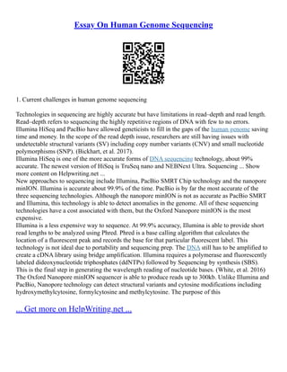 Essay On Human Genome Sequencing
1. Current challenges in human genome sequencing
Technologies in sequencing are highly accurate but have limitations in read–depth and read length.
Read–depth refers to sequencing the highly repetitive regions of DNA with few to no errors.
Illumina HiSeq and PacBio have allowed geneticists to fill in the gaps of the human genome saving
time and money. In the scope of the read depth issue, researchers are still having issues with
undetectable structural variants (SV) including copy number variants (CNV) and small nucleotide
polymorphisms (SNP). (Bickhart, et al. 2017).
Illumina HiSeq is one of the more accurate forms of DNA sequencing technology, about 99%
accurate. The newest version of HiSeq is TruSeq nano and NEBNext Ultra. Sequencing ... Show
more content on Helpwriting.net ...
New approaches to sequencing include Illumina, PacBio SMRT Chip technology and the nanopore
minION. Illumina is accurate about 99.9% of the time. PacBio is by far the most accurate of the
three sequencing technologies. Although the nanopore minION is not as accurate as PacBio SMRT
and Illumina, this technology is able to detect anomalies in the genome. All of these sequencing
technologies have a cost associated with them, but the Oxford Nanopore minION is the most
expensive.
Illumina is a less expensive way to sequence. At 99.9% accuracy, Illumina is able to provide short
read lengths to be analyzed using Phred. Phred is a base calling algorithm that calculates the
location of a fluorescent peak and records the base for that particular fluorescent label. This
technology is not ideal due to portability and sequencing prep. The DNA still has to be amplified to
create a cDNA library using bridge amplification. Illumina requires a polymerase and fluorescently
labeled dideoxynucleotide triphosphates (ddNTPs) followed by Sequencing by synthesis (SBS).
This is the final step in generating the wavelength reading of nucleotide bases. (White, et al. 2016)
The Oxford Nanopore minION sequencer is able to produce reads up to 300kb. Unlike Illumina and
PacBio, Nanopore technology can detect structural variants and cytosine modifications including
hydroxymethylcytosine, formylcytosine and methylcytosine. The purpose of this
... Get more on HelpWriting.net ...
 
