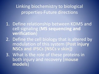 Linking biochemistry to biological
properties-Future directions
1. Define relationship between KDM5 and
cell signaling (MS sequencing and
verification)
2. Define the cell biology that is altered by
modulation of this system (Post injury
NSCs and iPSCs [NSCs v skin])
3. What is the role of these proteins in
both injury and recovery (mouse
models)
 