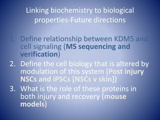 Linking biochemistry to biological
properties-Future directions
1. Define relationship between KDM5 and
cell signaling (MS sequencing and
verification)
2. Define the cell biology that is altered by
modulation of this system (Post injury
NSCs and iPSCs [NSCs v skin])
3. What is the role of these proteins in
both injury and recovery (mouse
models)
 