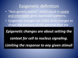 Epigenetic definition
• “Non-genetic events” which result in stable
and inheritable gene expression patterns.
• Epigenetic changes are LONG term changes to
shape the portions of the genome that are
preferentially expressed
• Particularly relevant during development
• Regulation of histone modifications are a
significant and changeable example of an
epigenetic modification.
Epigenetic changes are about setting the
context for cell to nucleus signaling.
Limiting the response to any given stimuli
 