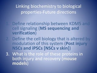 Linking biochemistry to biological
properties-Future directions
1. Define relationship between KDM5 and
cell signaling (MS sequencing and
verification)
2. Define the cell biology that is altered by
modulation of this system (Post injury
NSCs and iPSCs [NSCs v skin])
3. What is the role of these proteins in
both injury and recovery (mouse
models)
 