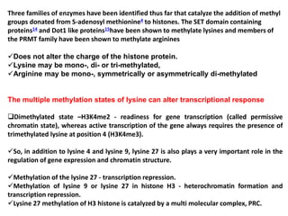 Three families of enzymes have been identified thus far that catalyze the addition of methyl
groups donated from S-adenosyl methionine4 to histones. The SET domain containing
proteins14 and Dot1 like proteins15have been shown to methylate lysines and members of
the PRMT family have been shown to methylate arginines
Does not alter the charge of the histone protein.
Lysine may be mono-, di- or tri-methylated,
Arginine may be mono-, symmetrically or asymmetrically di-methylated
The multiple methylation states of lysine can alter transcriptional response
Dimethylated state –H3K4me2 - readiness for gene transcription (called permissive
chromatin state), whereas active transcription of the gene always requires the presence of
trimethylated lysine at position 4 (H3K4me3).
So, in addition to lysine 4 and lysine 9, lysine 27 is also plays a very important role in the
regulation of gene expression and chromatin structure.
Methylation of the lysine 27 - transcription repression.
Methylation of lysine 9 or lysine 27 in histone H3 - heterochromatin formation and
transcription repression.
Lysine 27 methylation of H3 histone is catalyzed by a multi molecular complex, PRC.
 