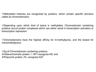 Methylated histones are recognized by proteins, which contain specific domains
called as chromodomains.
Depending upon which kind of lysine is methylated, Chromodomain containing
proteins recruit protein complexes which can either result in transcription activation or
transcription repression.
Chromodomains have the highest affinity for tri-methyllysine, and the lowest for
monomethyllysine.
Eg of Chromodomain containing proteins;
Heterochromatin protein 1, HP1-recognize K9, and
Polycomb protein ,Pc- recognize K27
 