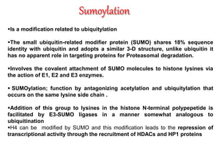 Is a modification related to ubiquitylation
The small ubiquitin-related modifier protein (SUMO) shares 18% sequence
identity with ubiquitin and adopts a similar 3-D structure, unlike ubiquitin it
has no apparent role in targeting proteins for Proteasomal degradation.
Involves the covalent attachment of SUMO molecules to histone lysines via
the action of E1, E2 and E3 enzymes.
 SUMOylation; function by antagonizing acetylation and ubiquitylation that
occurs on the same lysine side chain .
Addition of this group to lysines in the histone N-terminal polypepetide is
facilitated by E3-SUMO ligases in a manner somewhat analogous to
ubiquitination
H4 can be modified by SUMO and this modification leads to the repression of
transcriptional activity through the recruitment of HDACs and HP1 proteins
 