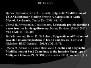 REFERNCES
1. Bjo¨rn Hackanson, Kristi L. Bennett, Epigenetic Modification of
CCAAT/Enhancer Binding Protein A Expression in Acute
Myeloid Leukemia, Cancer Res 2008; 68: (9).
2. Cheryl H. Arrowsmith, Chas Bountra, Epigenetic protein families :
a new frontier for drug discovery, Nature Reviews, (MAY 2012)
VOLUME 11, 384-400
3. Jin-Yih Low and Helen D. Nicholson, Epigenetic modifications of
caveolae associated proteins in health and disease, Low and
Nicholson BMC Genetics (2015) VOL 16:71.
4. Marta M. Alonso1, Ricardo Diez-Valle, Genetic and Epigenetic
Modifications of Sox2 Contribute to the Invasive Phenotype of
Malignant Glioma, PLoS ONE, (November 2011), Volume 6 (11).
 