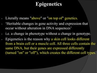 Epigenetics
- Literally means "above" or "on top of" genetics.
- ‘Heritable changes in gene activity and expression that
occur without alteration in DNA sequences’
- i.e. a change in phenotype without a change in genotype.
- Epigenetics is the reason why a skin cell looks different
from a brain cell or a muscle cell. All three cells contain the
same DNA, but their genes are expressed differently
(turned "on" or "off"), which creates the different cell types.
 