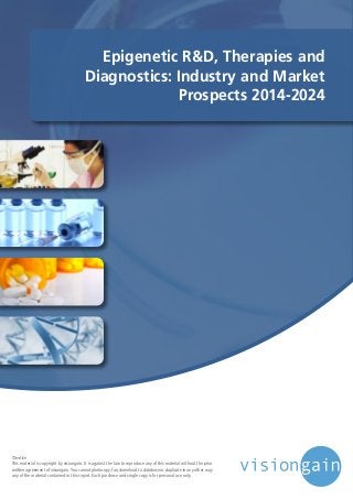 Epigenetic R&D, Therapies and
Diagnostics: Industry and Market
Prospects 2014-2024
©notice
This material is copyright by visiongain. It is against the law to reproduce any of this material without the prior
written agreement of visiongain.You cannot photocopy, fax, download to database or duplicate in any other way
any of the material contained in this report. Each purchase and single copy is for personal use only.
 