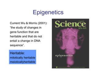 Epigenetics
Current Wu & Morris (2001):
“the study of changes in
gene function that are
heritable and that do not
entail a change in DNA
sequence”.
Heritable:
mitotically heritable
meioticallyheritable
 