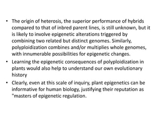 Plants clearly share a number of features of epigenetic control with other organisms, yet they have also evolved a number of plant-specific variations and innovations. These likely underpin the unique aspects of plant development and their extraordinary ability to survive and reproduce successfully in unpredictable environments. Plants able to induce or erase repressive modifications in nondividing cells-the former through RdDM and histone modifications, and the latter through the activity of DNA glycosylases such as DME and ROS1-allows epigenetic reprogramming without intervening cycles of DNA replication. Unraveling the mechanisms of meiotic inheritance of epigenetic marks in plants could eventually permit scientists to manipulate this feature for improvements in horticulture and agriculture.