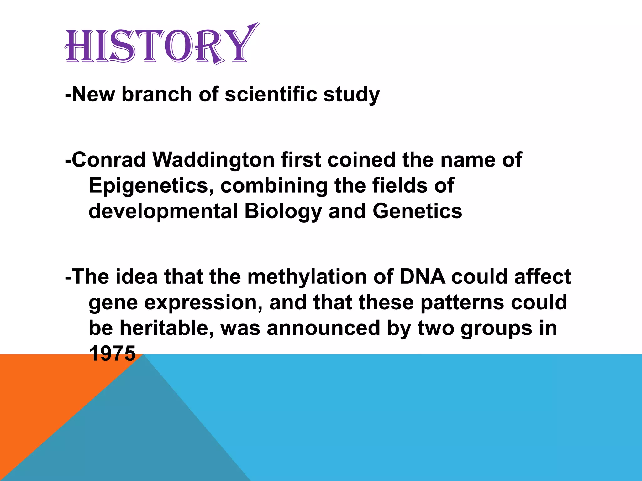 HISTORY
-New branch of scientific study


-Conrad Waddington first coined the name of
  Epigenetics, combining the fields of
  developmental Biology and Genetics


-The idea that the methylation of DNA could affect
  gene expression, and that these patterns could
  be heritable, was announced by two groups in
  1975
 
