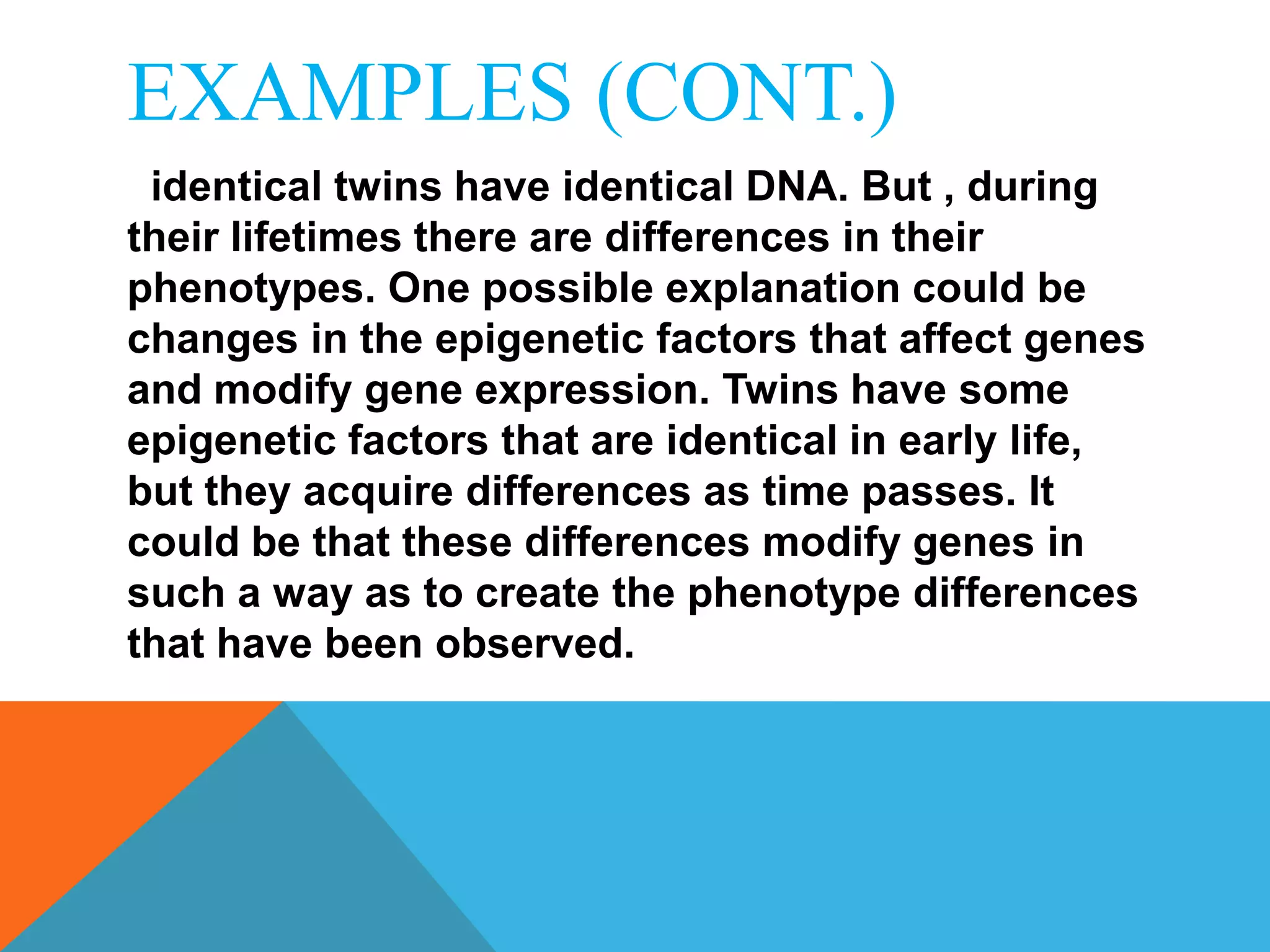 EXAMPLES (CONT.)
 identical twins have identical DNA. But , during
their lifetimes there are differences in their
phenotypes. One possible explanation could be
changes in the epigenetic factors that affect genes
and modify gene expression. Twins have some
epigenetic factors that are identical in early life,
but they acquire differences as time passes. It
could be that these differences modify genes in
such a way as to create the phenotype differences
that have been observed.
 