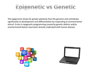 The epigenome shows far greater plasticity than the genome and contributes
significantly to development and differentiation by responding to environmental
stimuli. Errors in epigenetic programming caused by genetic defects and/or
environmental factors have been directly implicated with human disease.
 