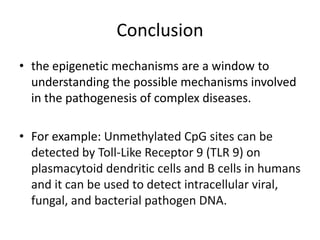 Conclusion
• the epigenetic mechanisms are a window to
  understanding the possible mechanisms involved
  in the pathogenesis of complex diseases.

• For example: Unmethylated CpG sites can be
  detected by Toll-Like Receptor 9 (TLR 9) on
  plasmacytoid dendritic cells and B cells in humans
  and it can be used to detect intracellular viral,
  fungal, and bacterial pathogen DNA.
 