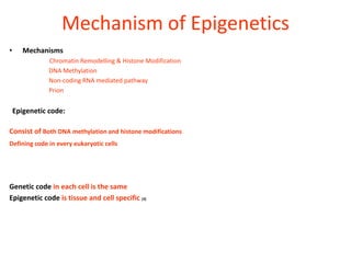 Mechanism of Epigenetics
•      Mechanisms
               Chromatin Remodelling & Histone Modification
               DNA Methylation
               Non-coding RNA mediated pathway
               Prion


    Epigenetic code:

Consist of Both DNA methylation and histone modifications
Defining code in every eukaryotic cells




Genetic code in each cell is the same
Epigenetic code is tissue and cell specific (3)
 