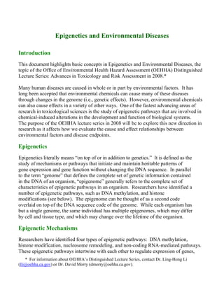 * For information about OEHHA’s Distinguished Lecture Series, contact Dr. Ling-Hong Li
(lli@oehha.ca.gov) or Dr. David Morry (dmorry@oehha.ca.gov).
Epigenetics and Environmental Diseases
Introduction
This document highlights basic concepts in Epigenetics and Environmental Diseases, the
topic of the Office of Environmental Health Hazard Assessment (OEHHA) Distinguished
Lecture Series: Advances in Toxicology and Risk Assessment in 2008.*
Many human diseases are caused in whole or in part by environmental factors. It has
long been accepted that environmental chemicals can cause many of these diseases
through changes in the genome (i.e., genetic effects). However, environmental chemicals
can also cause effects in a variety of other ways. One of the fastest advancing areas of
research in toxicological sciences is the study of epigenetic pathways that are involved in
chemical-induced alterations in the development and function of biological systems.
The purpose of the OEHHA lecture series in 2008 will be to explore this new direction in
research as it affects how we evaluate the cause and effect relationships between
environmental factors and disease endpoints.
Epigenetics
Epigenetics literally means “on top of or in addition to genetics.” It is defined as the
study of mechanisms or pathways that initiate and maintain heritable patterns of
gene expression and gene function without changing the DNA sequence. In parallel
to the term “genome” that defines the complete set of genetic information contained
in the DNA of an organism, “epigenome” generally refers to the complete set of
characteristics of epigenetic pathways in an organism. Researchers have identified a
number of epigenetic pathways, such as DNA methylation, and histone
modifications (see below). The epigenome can be thought of as a second code
overlaid on top of the DNA sequence code of the genome. While each organism has
but a single genome, the same individual has multiple epigenomes, which may differ
by cell and tissue type, and which may change over the lifetime of the organism.
Epigenetic Mechanisms
Researchers have identified four types of epigenetic pathways: DNA methylation,
histone modification, nucleosome remodeling, and non-coding RNA-mediated pathways.
These epigenetic pathways intertwine with each other to regulate expression of genes,
 