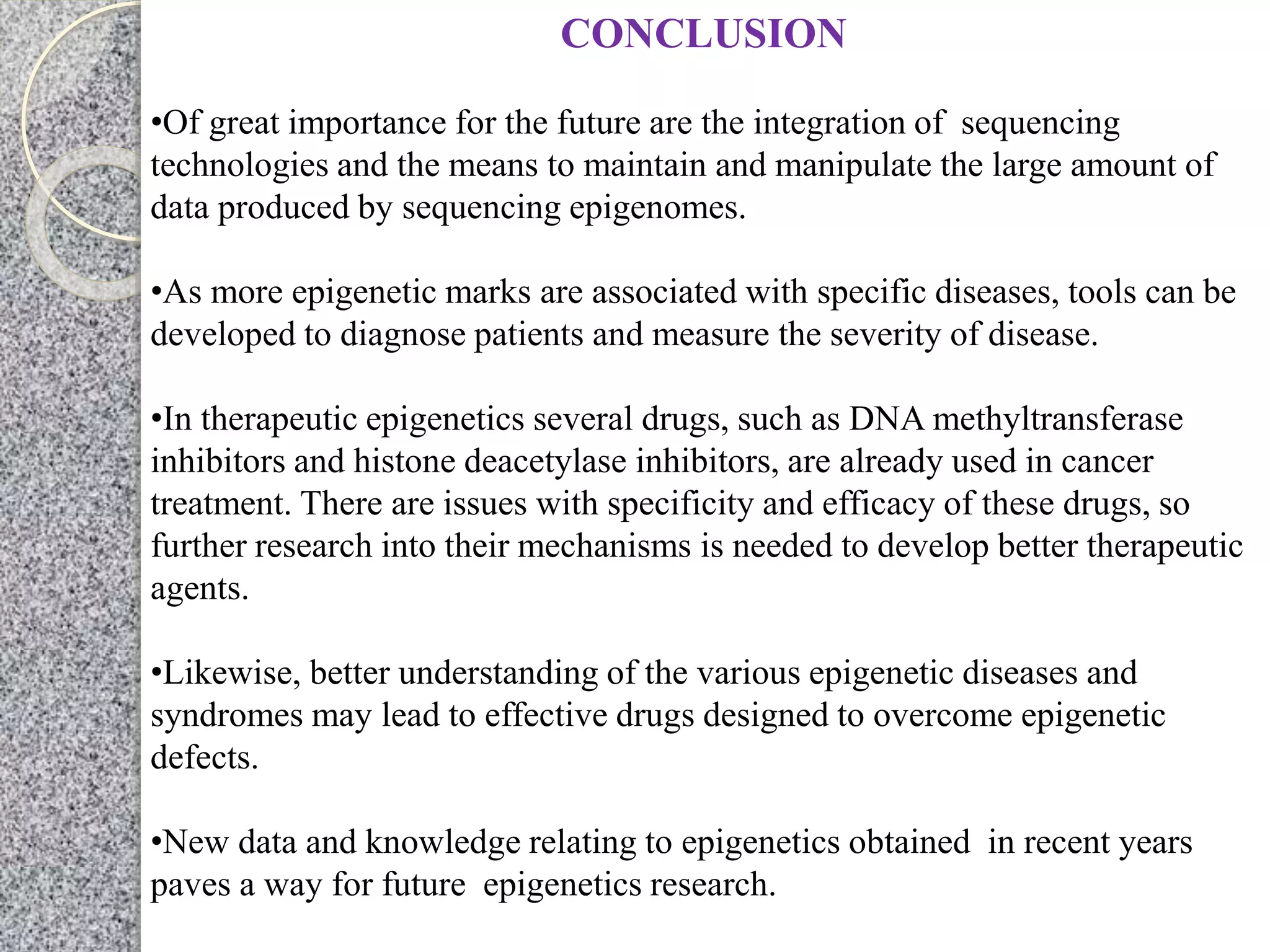 CONCLUSION
•Of great importance for the future are the integration of sequencing
technologies and the means to maintain and manipulate the large amount of
data produced by sequencing epigenomes.
•As more epigenetic marks are associated with specific diseases, tools can be
developed to diagnose patients and measure the severity of disease.
•In therapeutic epigenetics several drugs, such as DNA methyltransferase
inhibitors and histone deacetylase inhibitors, are already used in cancer
treatment. There are issues with specificity and efficacy of these drugs, so
further research into their mechanisms is needed to develop better therapeutic
agents.
•Likewise, better understanding of the various epigenetic diseases and
syndromes may lead to effective drugs designed to overcome epigenetic
defects.
•New data and knowledge relating to epigenetics obtained in recent years
paves a way for future epigenetics research.
 