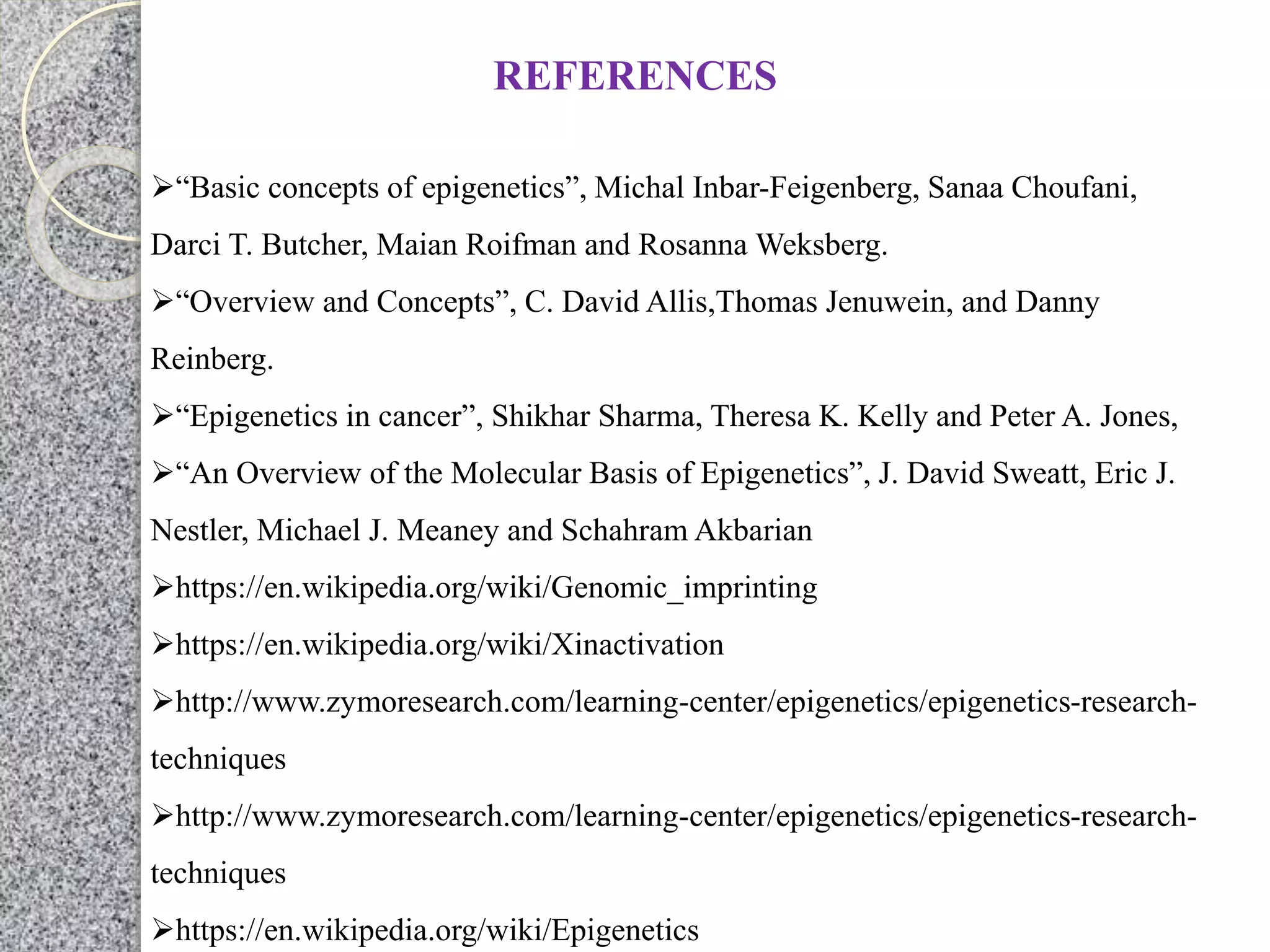 REFERENCES
“Basic concepts of epigenetics”, Michal Inbar-Feigenberg, Sanaa Choufani,
Darci T. Butcher, Maian Roifman and Rosanna Weksberg.
“Overview and Concepts”, C. David Allis,Thomas Jenuwein, and Danny
Reinberg.
“Epigenetics in cancer”, Shikhar Sharma, Theresa K. Kelly and Peter A. Jones,
“An Overview of the Molecular Basis of Epigenetics”, J. David Sweatt, Eric J.
Nestler, Michael J. Meaney and Schahram Akbarian
https://en.wikipedia.org/wiki/Genomic_imprinting
https://en.wikipedia.org/wiki/Xinactivation
http://www.zymoresearch.com/learning-center/epigenetics/epigenetics-research-
techniques
http://www.zymoresearch.com/learning-center/epigenetics/epigenetics-research-
techniques
https://en.wikipedia.org/wiki/Epigenetics
 