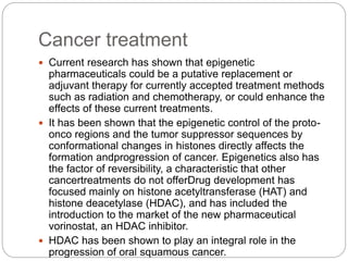 Cancer treatment
 Current research has shown that epigenetic
pharmaceuticals could be a putative replacement or
adjuvant therapy for currently accepted treatment methods
such as radiation and chemotherapy, or could enhance the
effects of these current treatments.
 It has been shown that the epigenetic control of the proto-
onco regions and the tumor suppressor sequences by
conformational changes in histones directly affects the
formation andprogression of cancer. Epigenetics also has
the factor of reversibility, a characteristic that other
cancertreatments do not offerDrug development has
focused mainly on histone acetyltransferase (HAT) and
histone deacetylase (HDAC), and has included the
introduction to the market of the new pharmaceutical
vorinostat, an HDAC inhibitor.
 HDAC has been shown to play an integral role in the
progression of oral squamous cancer.
 