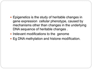  Epigenetics is the study of heritable changes in
gene expression cellular phenotype, caused by
mechanisms other than changes in the underlying
DNA sequence of heritable changes .
 Irelevant modifications to the genome
 Eg DNA methylation and histone modification.
 