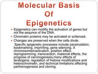  Epigenetics can modifly the activation of genes but
not the sequnce of the DNA.
 Chromatin proteins may be activated or scilenced.
 Changes are preserved when the cells divde.
Specific epigenetic processes include paramutation,
bookmarking, imprinting, gene silencing, X
chromosomeinactivation, position effect,
reprogramming, transvection, maternal effects, the
progress of carcinogenesis,many effects of
teratogens, regulation of histone modifications and
heterochromatin, and technical limitations affecting
parthenogenesis and cloning.
 